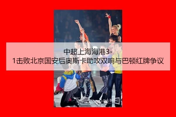 中超上海海港3-1击败北京国安后奥斯卡助攻双响与巴顿红牌争议