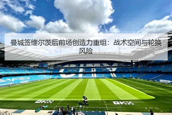 曼城签维尔茨后前场创造力重组：战术空间与轮换风险